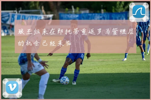 狼王归来在即托蒂重返罗马管理层的机会已经来临