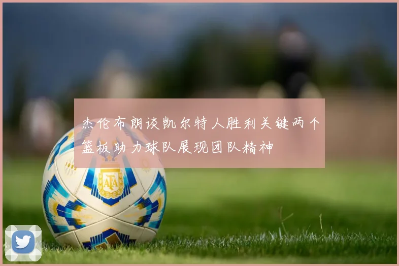 杰伦布朗谈凯尔特人胜利关键两个篮板助力球队展现团队精神