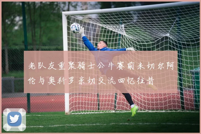 老队友重聚骑士公牛赛前米切尔阿伦与奥科罗亲切交流回忆往昔