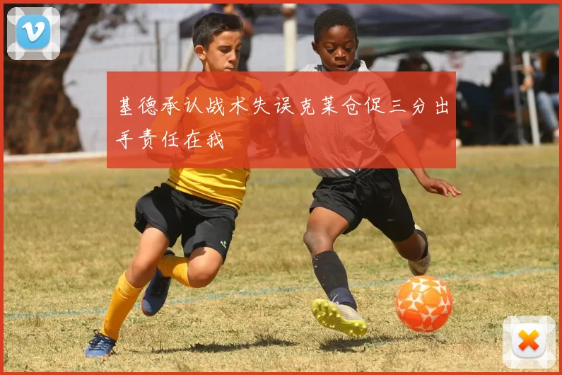 基德承认战术失误克莱仓促三分出手责任在我