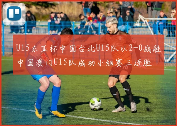 U15东亚杯中国台北U15队以2-0战胜中国澳门U15队成功小组赛三连胜