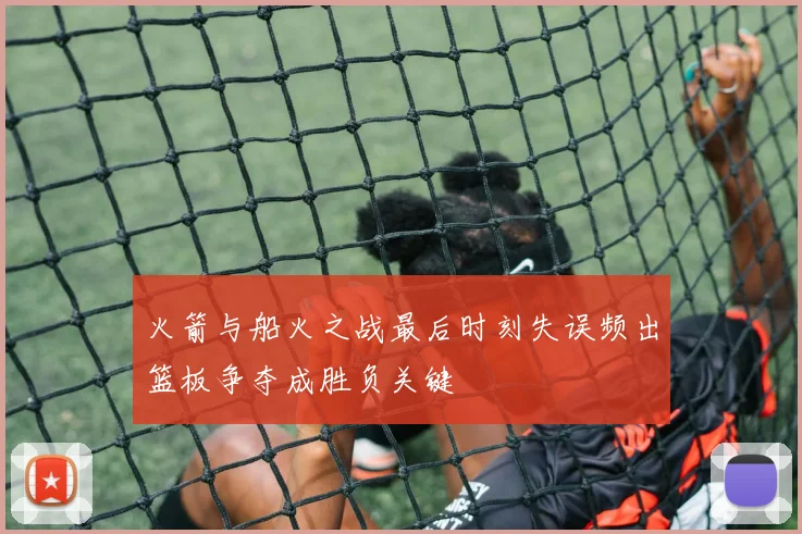 火箭与船火之战最后时刻失误频出篮板争夺成胜负关键