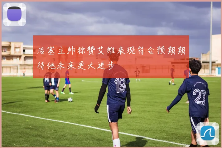 活塞主帅称赞艾维表现符合预期期待他未来更大进步