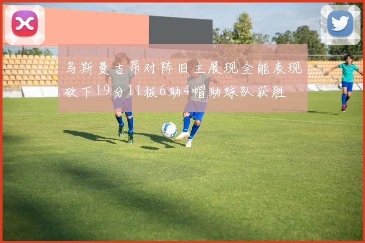 乌斯曼吉昂对阵旧主展现全能表现砍下19分11板6助4帽助球队获胜