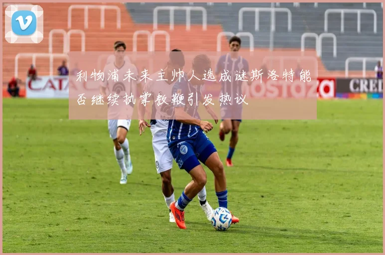利物浦未来主帅人选成谜斯洛特能否继续执掌教鞭引发热议
