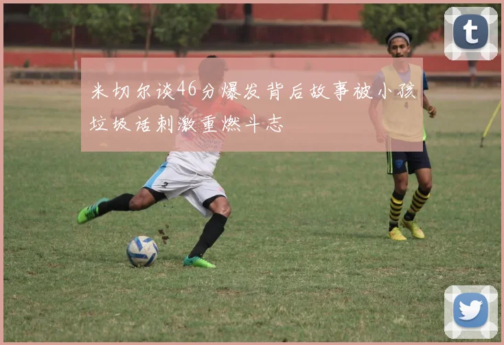 米切尔谈46分爆发背后故事被小孩垃圾话刺激重燃斗志