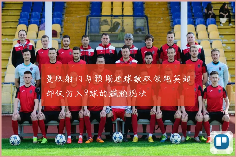 曼联射门与预期进球数双领跑英超却仅打入9球的尴尬现状