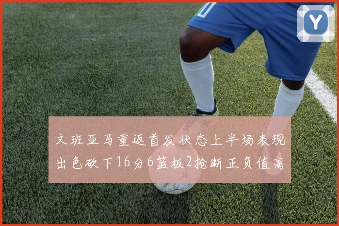 文班亚马重返首发状态上半场表现出色砍下16分6篮板2抢断正负值高达21