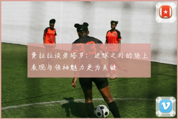 费拉拉谈劳塔罗：进球之外的场上表现与领袖魅力更为关键