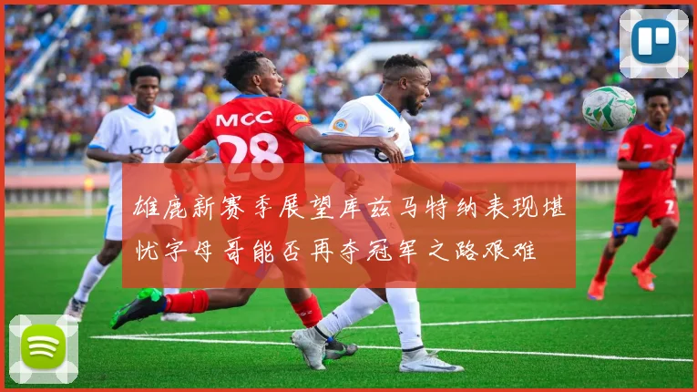雄鹿新赛季展望库兹马特纳表现堪忧字母哥能否再夺冠军之路艰难